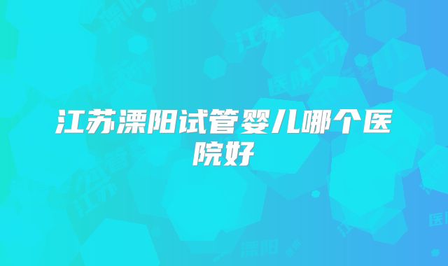 江苏溧阳试管婴儿哪个医院好