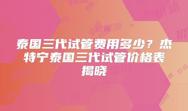 泰国三代试管费用多少？杰特宁泰国三代试管价格表揭晓