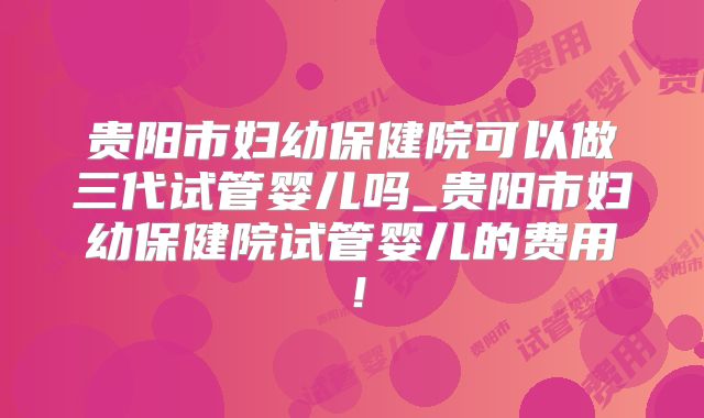 贵阳市妇幼保健院可以做三代试管婴儿吗_贵阳市妇幼保健院试管婴儿的费用！