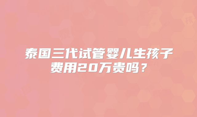 泰国三代试管婴儿生孩子费用20万贵吗?