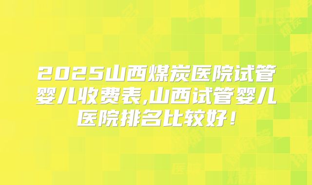 2025山西煤炭医院试管婴儿收费表,山西试管婴儿医院排名比较好!