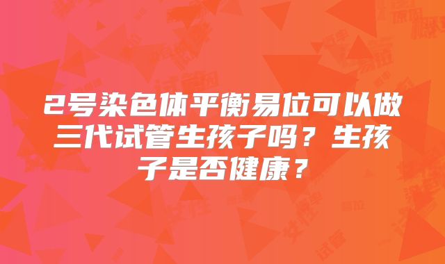 2号染色体平衡易位可以做三代试管生孩子吗？生孩子是否健康？