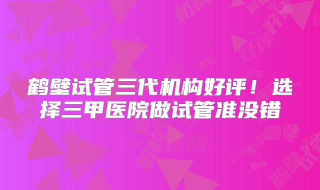 鹤壁试管三代机构好评！选择三甲医院做试管准没错