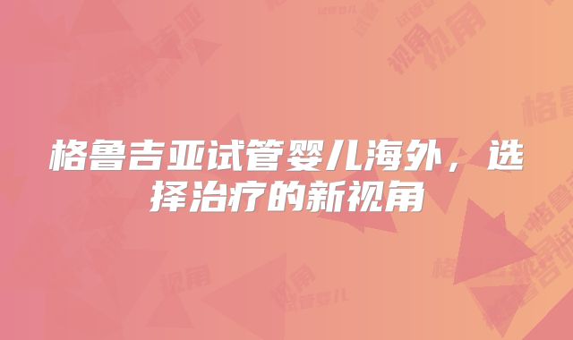格鲁吉亚试管婴儿海外，选择治疗的新视角