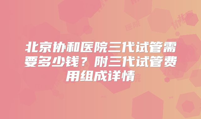 北京协和医院三代试管需要多少钱？附三代试管费用组成详情