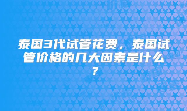 泰国3代试管花费，泰国试管价格的几大因素是什么？