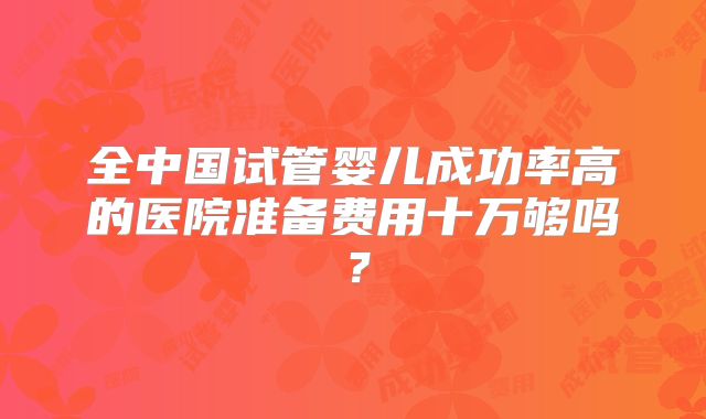 全中国试管婴儿成功率高的医院准备费用十万够吗?