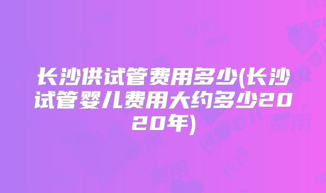 长沙供试管费用多少(长沙试管婴儿费用大约多少2020年)