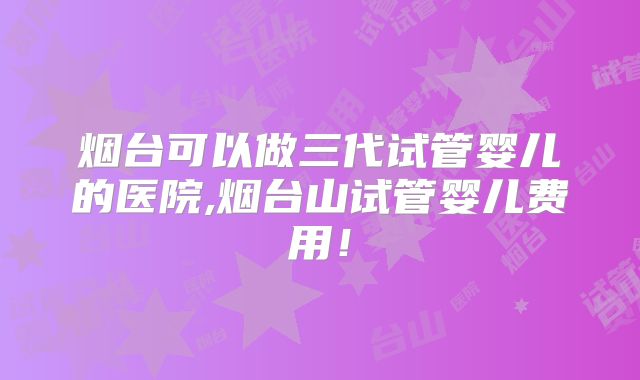 烟台可以做三代试管婴儿的医院,烟台山试管婴儿费用!