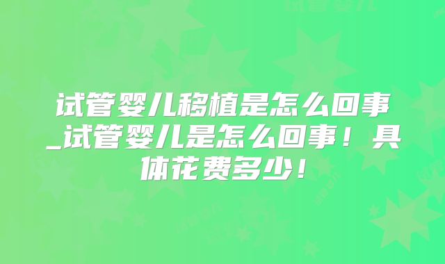 试管婴儿移植是怎么回事_试管婴儿是怎么回事！具体花费多少！