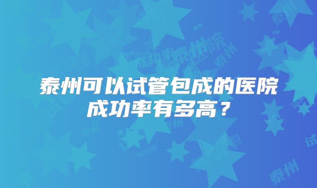 泰州可以试管包成的医院成功率有多高?