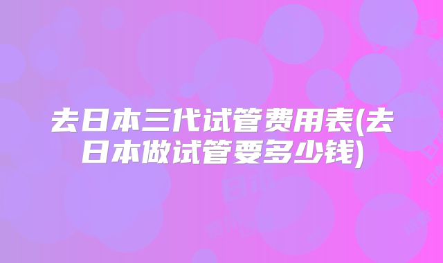 去日本三代试管费用表(去日本做试管要多少钱)
