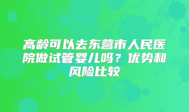 高龄可以去东营市人民医院做试管婴儿吗？优势和风险比较