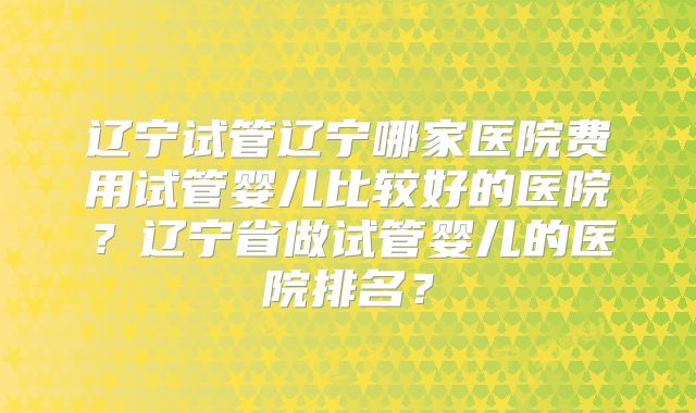 辽宁试管辽宁哪家医院费用试管婴儿比较好的医院?辽宁省做试管婴儿的医院排名?