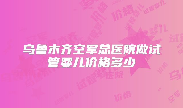 乌鲁木齐空军总医院做试管婴儿价格多少