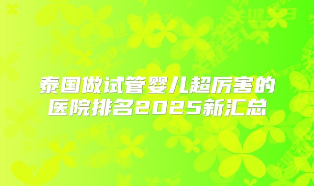 泰国做试管婴儿超厉害的医院排名2025新汇总