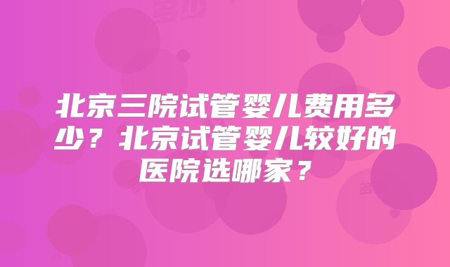 北京三院试管婴儿费用多少？北京试管婴儿较好的医院选哪家？