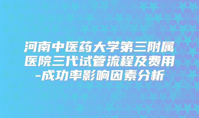 河南中医药大学第三附属医院三代试管流程及费用-成功率影响因素分析