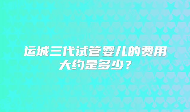 运城三代试管婴儿的费用大约是多少？