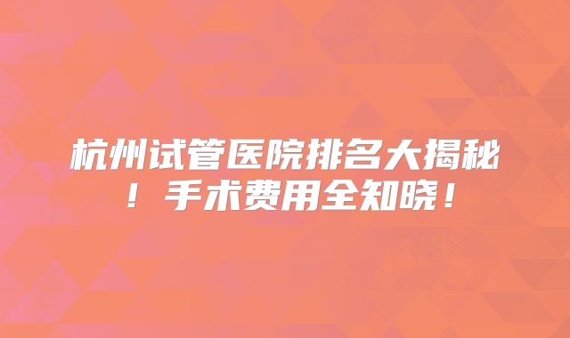 杭州试管医院排名大揭秘!手术费用全知晓!