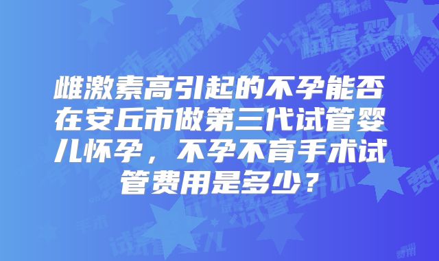雌激素高引起的不孕能否在安丘市做第三代试管婴儿怀孕,不孕不育手术试管费用是多少?