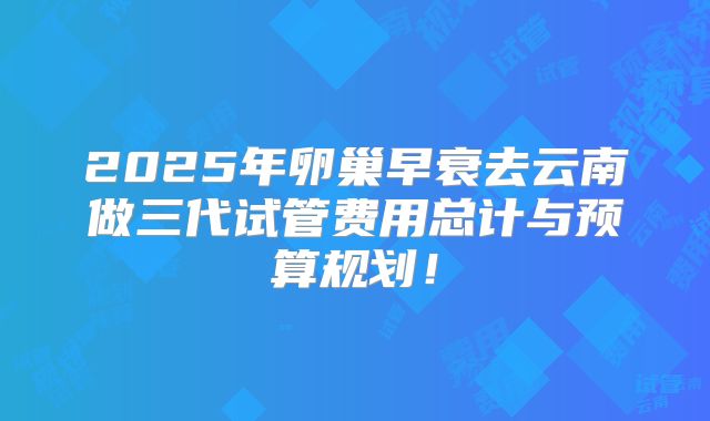 2025年卵巢早衰去云南做三代试管费用总计与预算规划！
