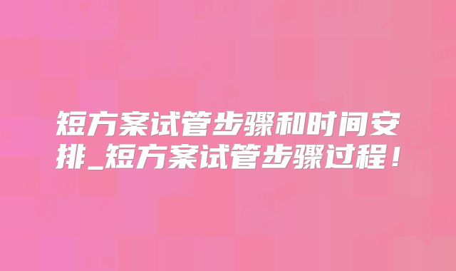 短方案试管步骤和时间安排_短方案试管步骤过程!