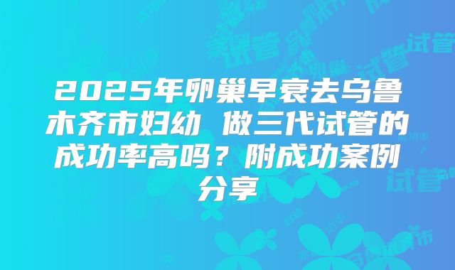 2025年卵巢早衰去乌鲁木齐市妇幼 做三代试管的成功率高吗？附成功案例分享