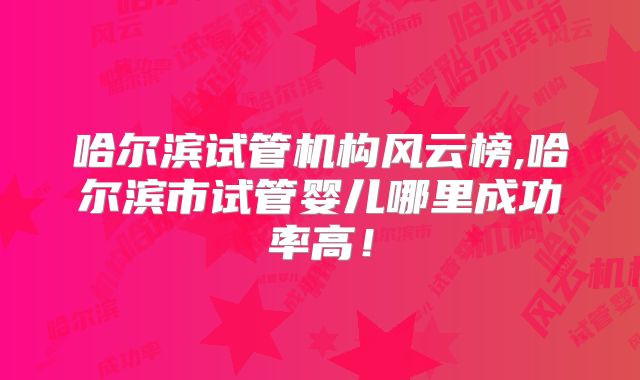 哈尔滨试管机构风云榜,哈尔滨市试管婴儿哪里成功率高!