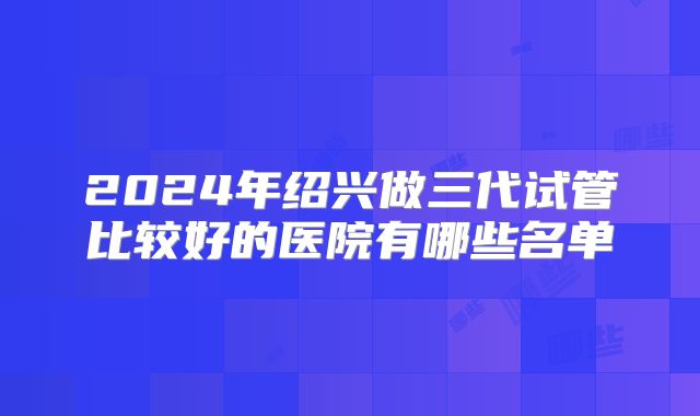 2024年绍兴做三代试管比较好的医院有哪些名单