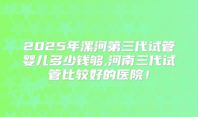 2025年漯河第三代试管婴儿多少钱够,河南三代试管比较好的医院!