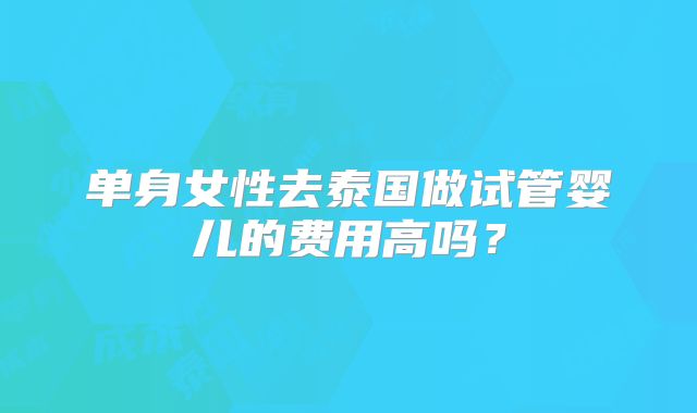 单身女性去泰国做试管婴儿的费用高吗?