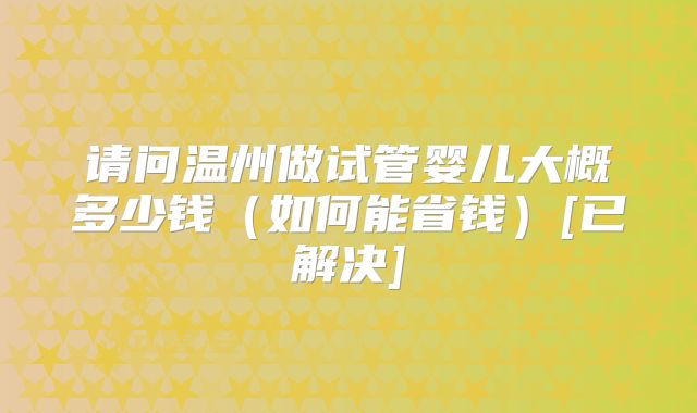 请问温州做试管婴儿大概多少钱（如何能省钱）[已解决]