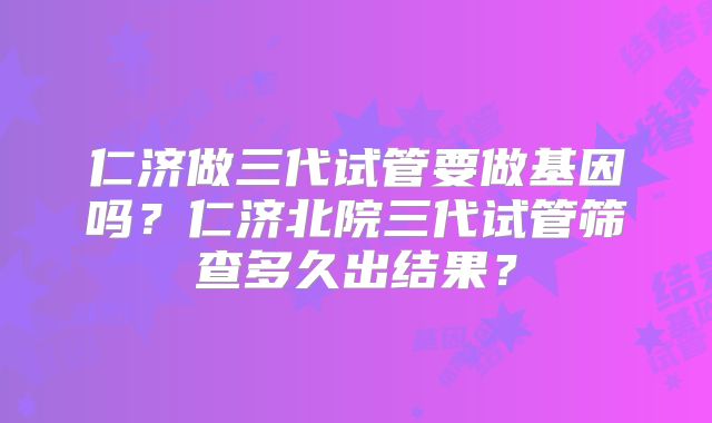 仁济做三代试管要做基因吗？仁济北院三代试管筛查多久出结果？