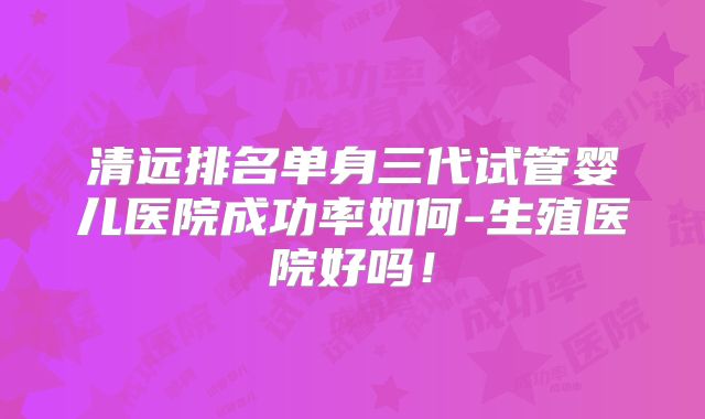 清远排名单身三代试管婴儿医院成功率如何-生殖医院好吗!