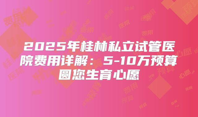 2025年桂林私立试管医院费用详解：5-10万预算圆您生育心愿