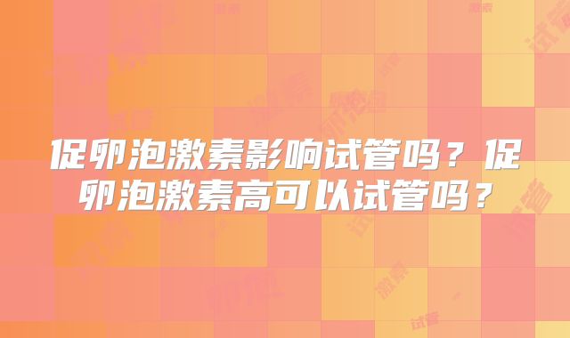 促卵泡激素影响试管吗?促卵泡激素高可以试管吗?