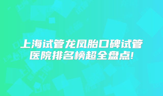 上海试管龙凤胎口碑试管医院排名榜超全盘点!