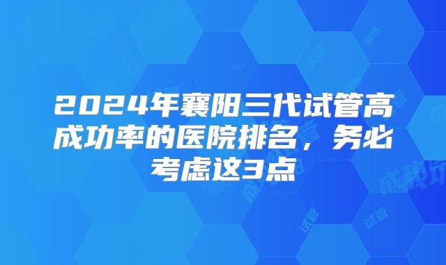 2024年襄阳三代试管高成功率的医院排名,务必考虑这3点