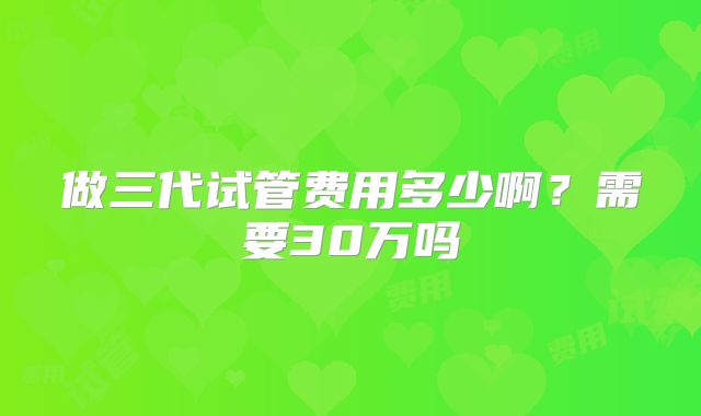 做三代试管费用多少啊？需要30万吗