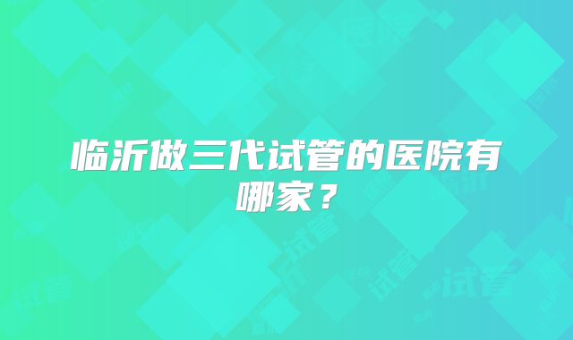 临沂做三代试管的医院有哪家？