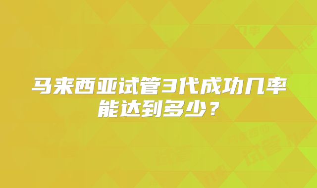 马来西亚试管3代成功几率能达到多少？