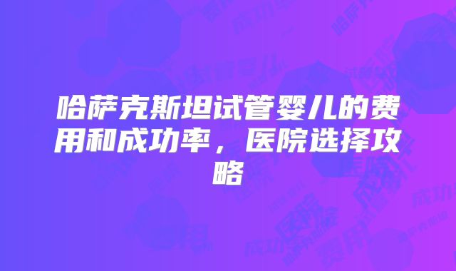 哈萨克斯坦试管婴儿的费用和成功率,医院选择攻略