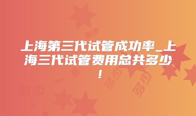 上海第三代试管成功率_上海三代试管费用总共多少！