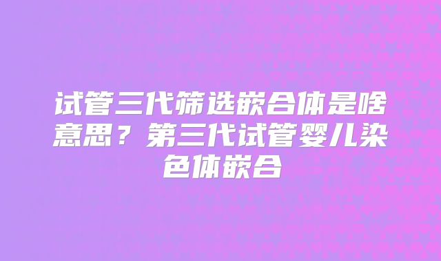 试管三代筛选嵌合体是啥意思?第三代试管婴儿染色体嵌合