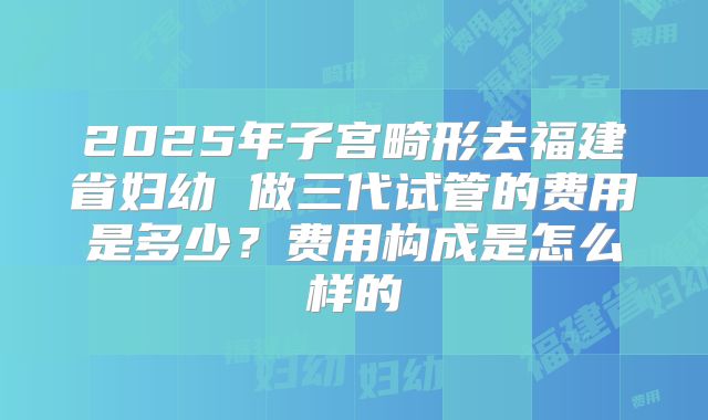 2025年子宫畸形去福建省妇幼 做三代试管的费用是多少?费用构成是怎么样的