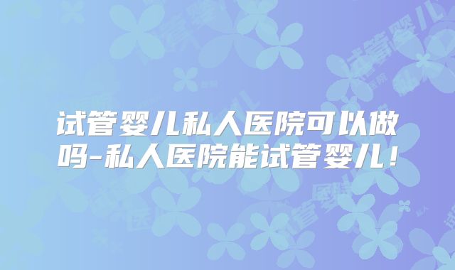 试管婴儿私人医院可以做吗-私人医院能试管婴儿！