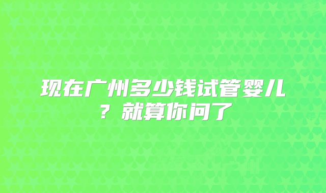 现在广州多少钱试管婴儿？就算你问了