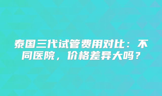 泰国三代试管费用对比:不同医院,价格差异大吗?