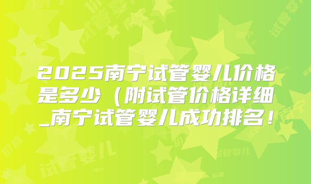 2025南宁试管婴儿价格是多少(附试管价格详细_南宁试管婴儿成功排名!